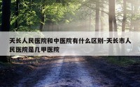 天长人民医院和中医院有什么区别-天长市人民医院是几甲医院