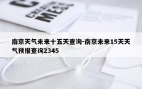 南京天气未来十五天查询-南京未来15天天气预报查询2345