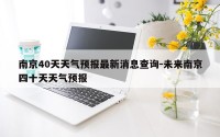 南京40天天气预报最新消息查询-未来南京四十天天气预报