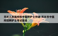 天长人民医院和中医院护士待遇-天长市中医院招聘护士考试题目