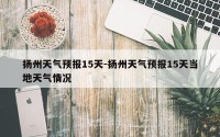 扬州天气预报15天-扬州天气预报15天当地天气情况