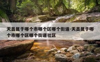 天昌属于哪个市哪个区哪个街道-天昌属于哪个市哪个区哪个街道社区