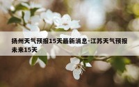 扬州天气预报15天最新消息-江苏天气预报未来15天