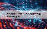 天气预报2345天15-天气预报15天查询24小时查询