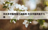 天长市中医院是几级医院-天长中医院属于几级