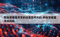 肝血管瘤是天生的还是后天长的-肝血管瘤是天生的吗