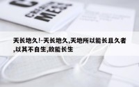 天长地久!-天长地久,天地所以能长且久者,以其不自生,故能长生