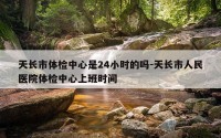 天长市体检中心是24小时的吗-天长市人民医院体检中心上班时间